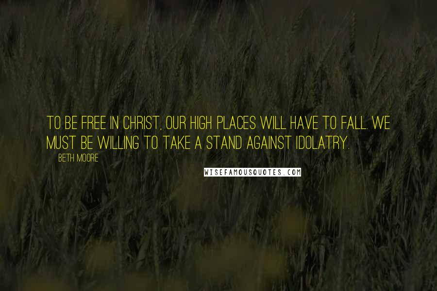 Beth Moore Quotes: To be free in Christ, our high places will have to fall. We must be willing to take a stand against idolatry.