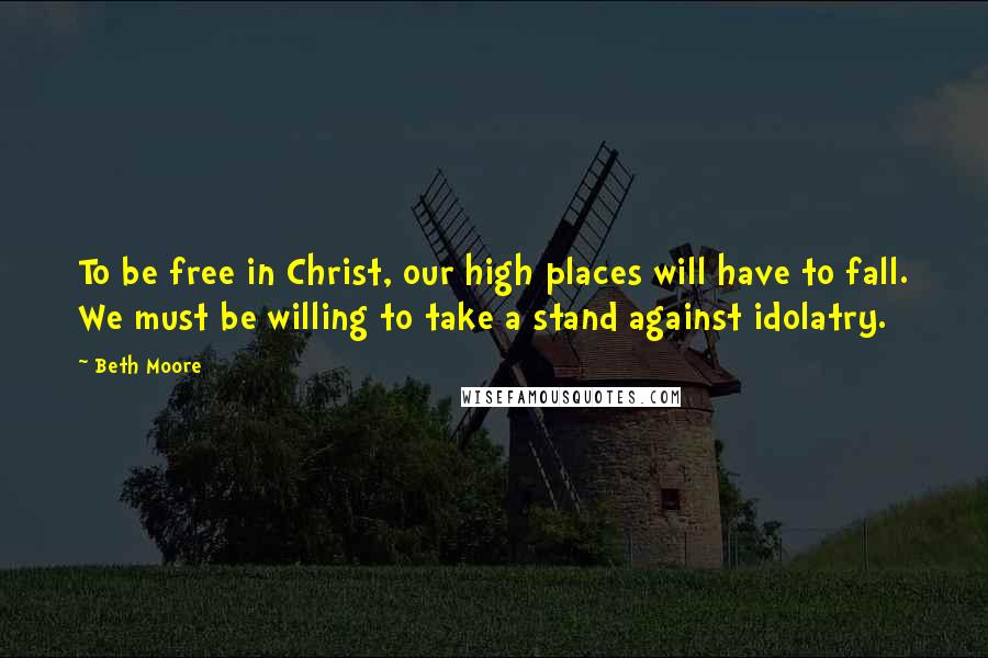 Beth Moore Quotes: To be free in Christ, our high places will have to fall. We must be willing to take a stand against idolatry.