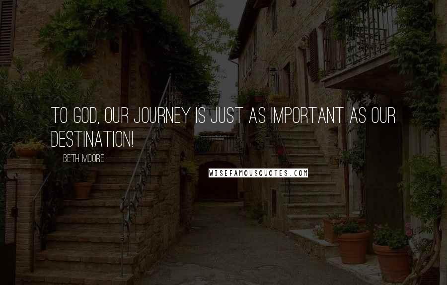 Beth Moore Quotes: To God, our journey is JUST as important as our destination!