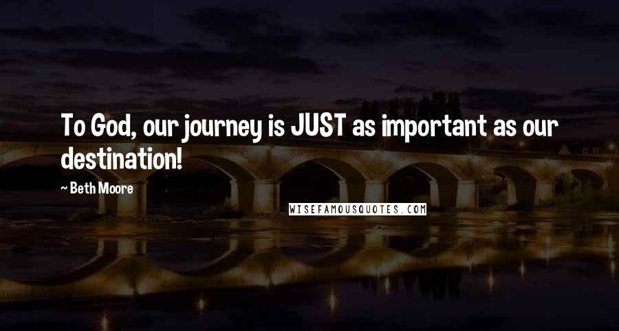 Beth Moore Quotes: To God, our journey is JUST as important as our destination!