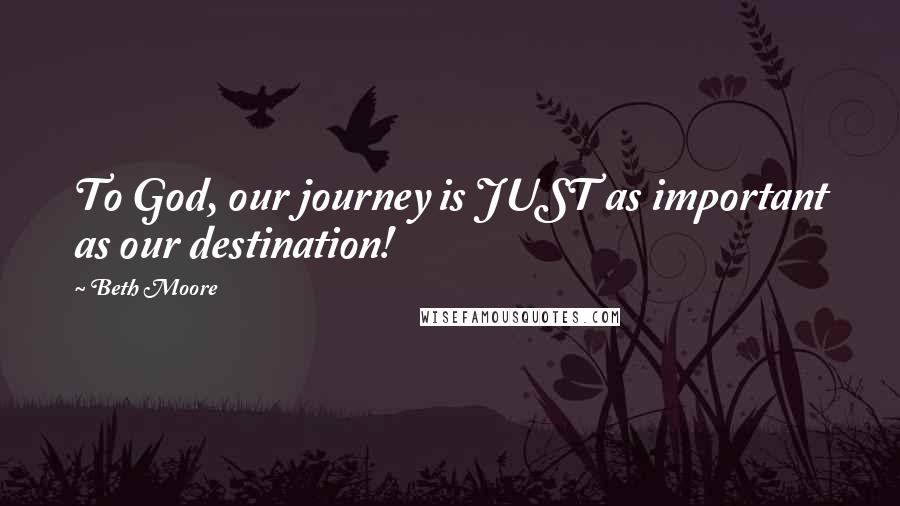 Beth Moore Quotes: To God, our journey is JUST as important as our destination!