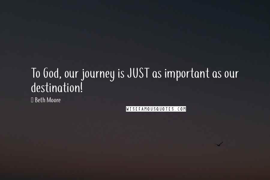 Beth Moore Quotes: To God, our journey is JUST as important as our destination!