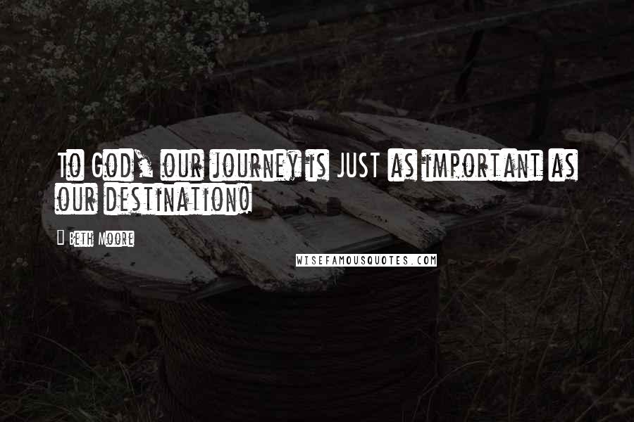 Beth Moore Quotes: To God, our journey is JUST as important as our destination!