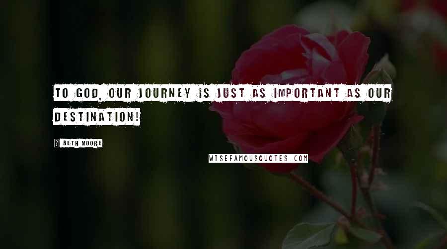 Beth Moore Quotes: To God, our journey is JUST as important as our destination!