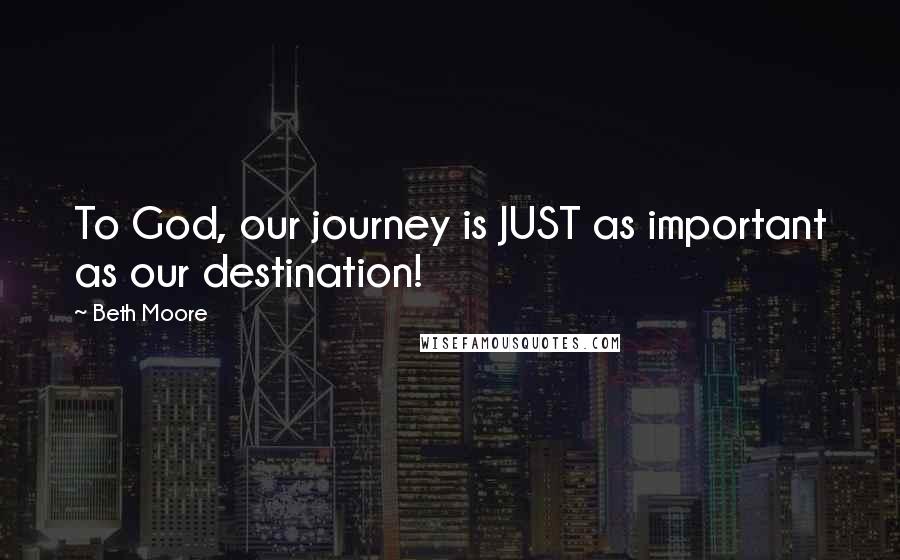 Beth Moore Quotes: To God, our journey is JUST as important as our destination!