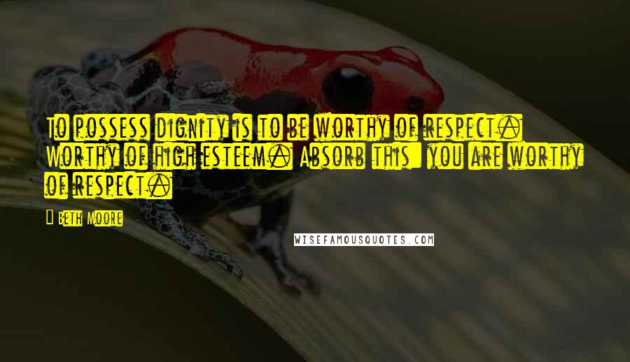 Beth Moore Quotes: To possess dignity is to be worthy of respect. Worthy of high esteem. Absorb this: you are worthy of respect.