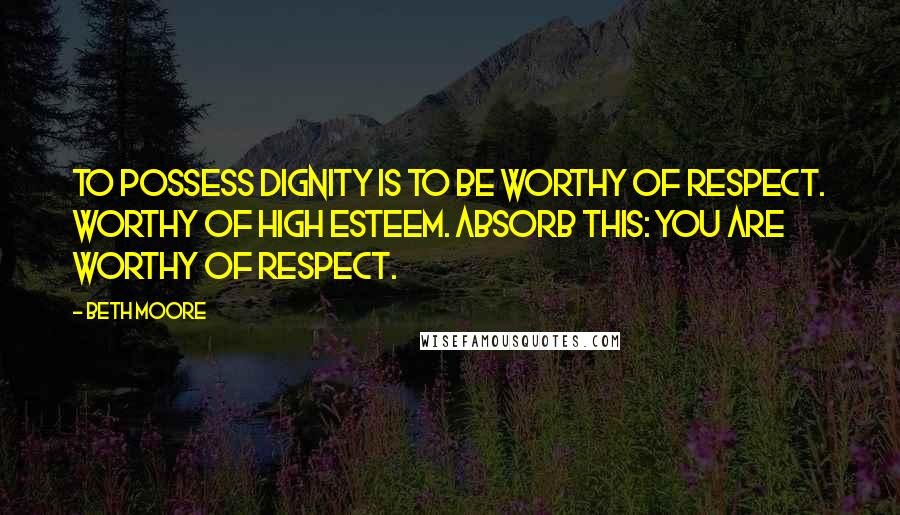 Beth Moore Quotes: To possess dignity is to be worthy of respect. Worthy of high esteem. Absorb this: you are worthy of respect.