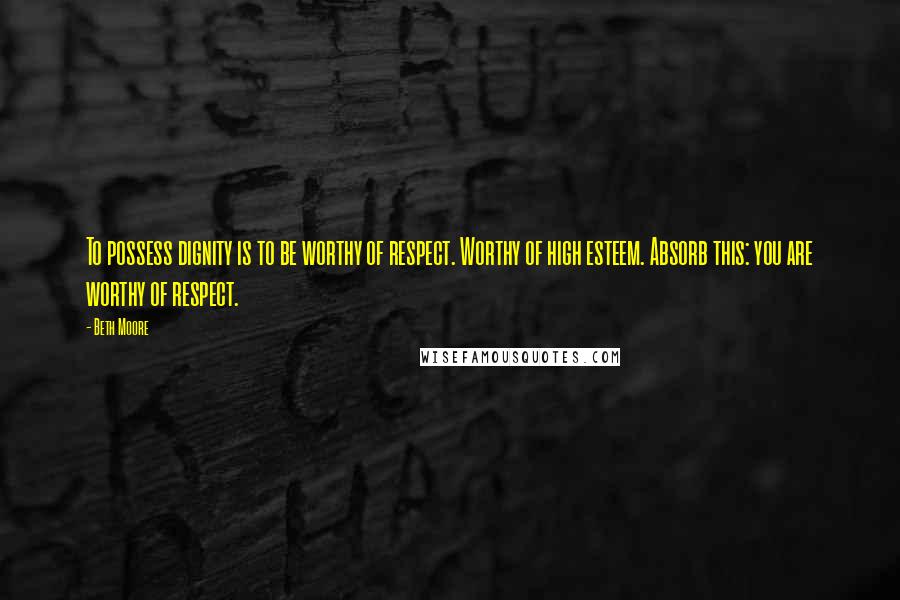 Beth Moore Quotes: To possess dignity is to be worthy of respect. Worthy of high esteem. Absorb this: you are worthy of respect.