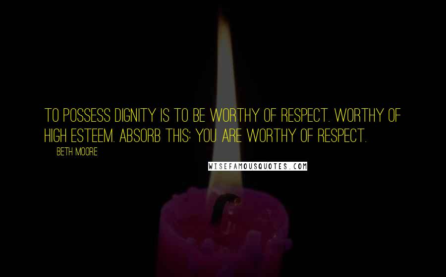 Beth Moore Quotes: To possess dignity is to be worthy of respect. Worthy of high esteem. Absorb this: you are worthy of respect.