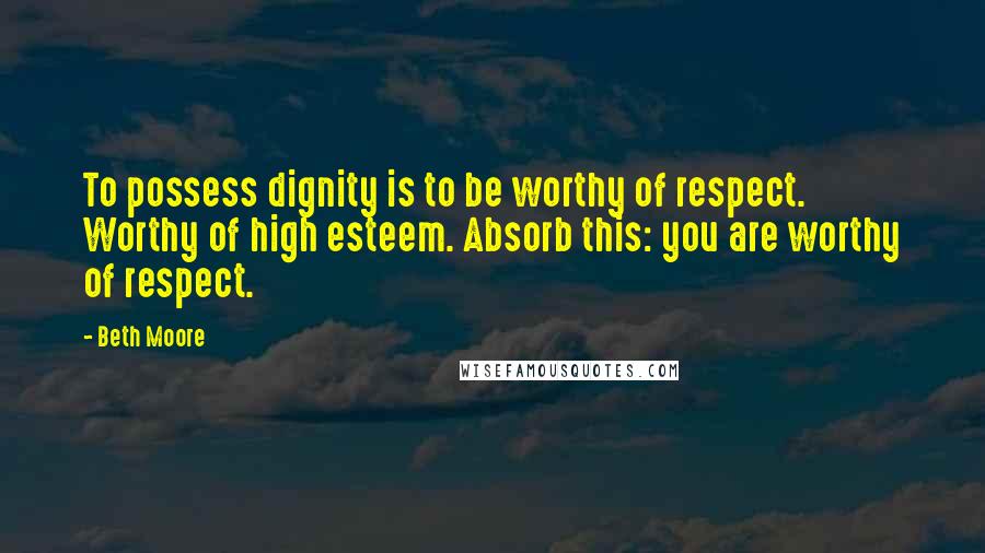 Beth Moore Quotes: To possess dignity is to be worthy of respect. Worthy of high esteem. Absorb this: you are worthy of respect.