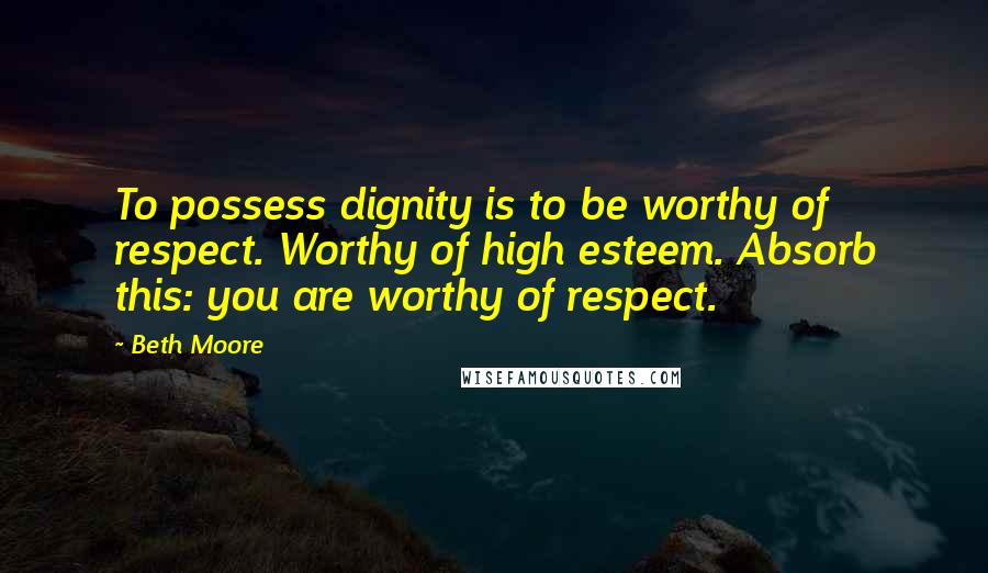 Beth Moore Quotes: To possess dignity is to be worthy of respect. Worthy of high esteem. Absorb this: you are worthy of respect.