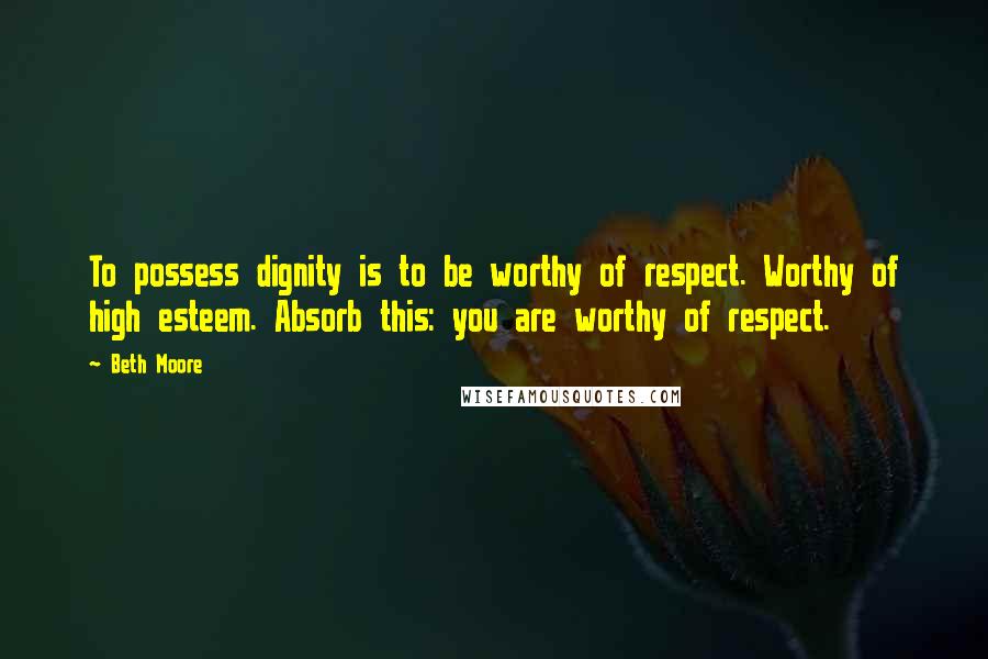 Beth Moore Quotes: To possess dignity is to be worthy of respect. Worthy of high esteem. Absorb this: you are worthy of respect.