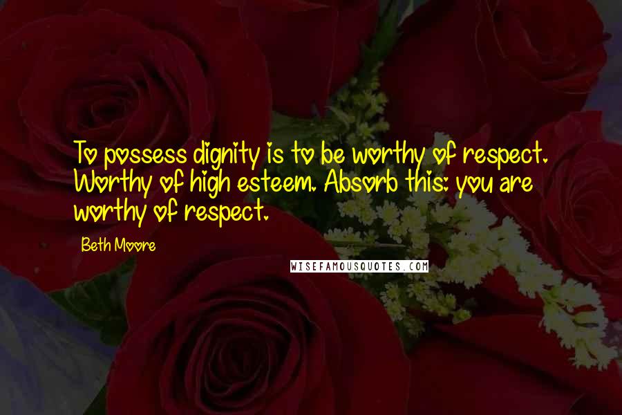 Beth Moore Quotes: To possess dignity is to be worthy of respect. Worthy of high esteem. Absorb this: you are worthy of respect.