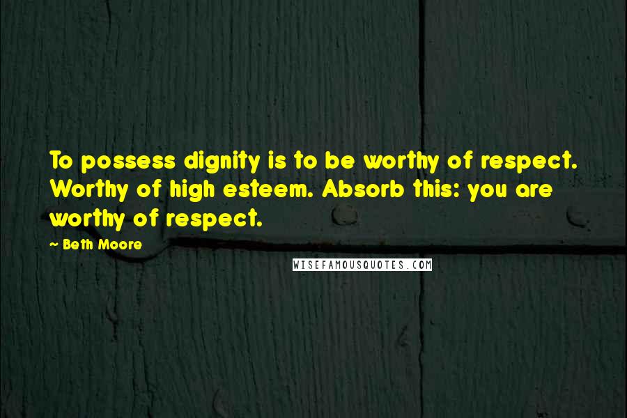 Beth Moore Quotes: To possess dignity is to be worthy of respect. Worthy of high esteem. Absorb this: you are worthy of respect.