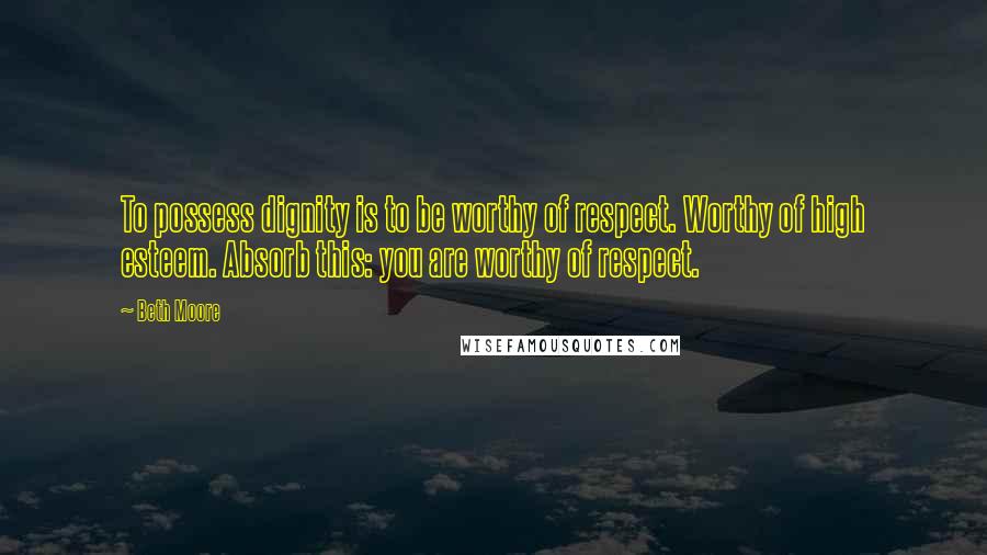 Beth Moore Quotes: To possess dignity is to be worthy of respect. Worthy of high esteem. Absorb this: you are worthy of respect.