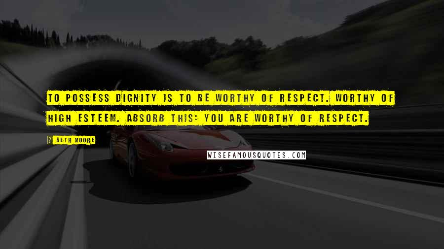 Beth Moore Quotes: To possess dignity is to be worthy of respect. Worthy of high esteem. Absorb this: you are worthy of respect.