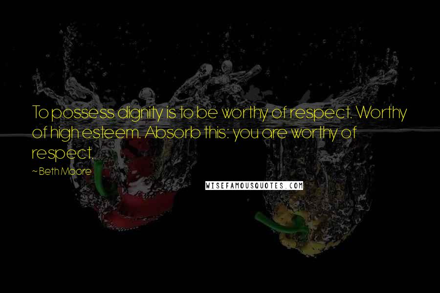 Beth Moore Quotes: To possess dignity is to be worthy of respect. Worthy of high esteem. Absorb this: you are worthy of respect.