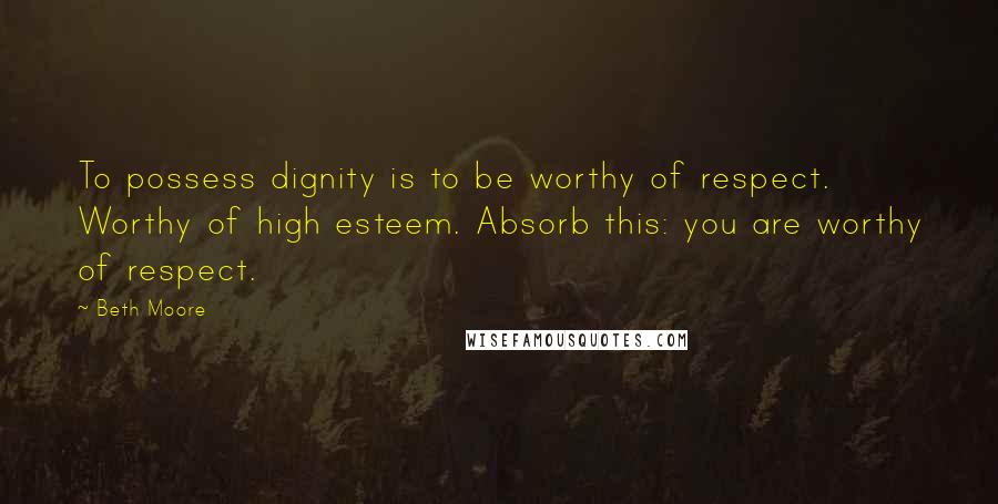 Beth Moore Quotes: To possess dignity is to be worthy of respect. Worthy of high esteem. Absorb this: you are worthy of respect.