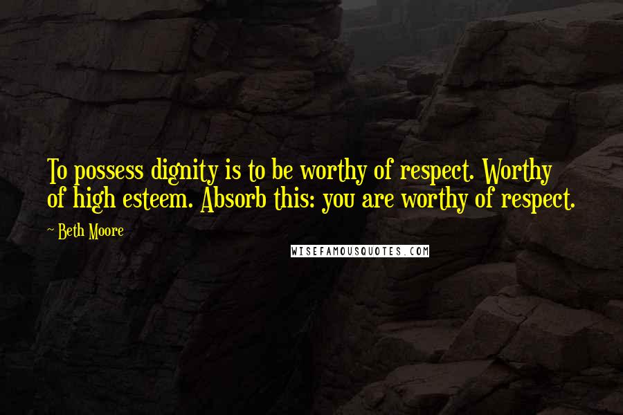 Beth Moore Quotes: To possess dignity is to be worthy of respect. Worthy of high esteem. Absorb this: you are worthy of respect.