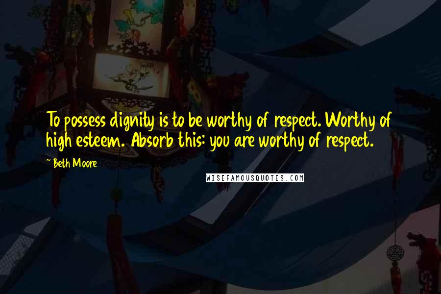 Beth Moore Quotes: To possess dignity is to be worthy of respect. Worthy of high esteem. Absorb this: you are worthy of respect.