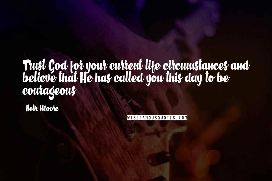 Beth Moore Quotes: Trust God for your current life circumstances and believe that He has called you this day to be courageous.