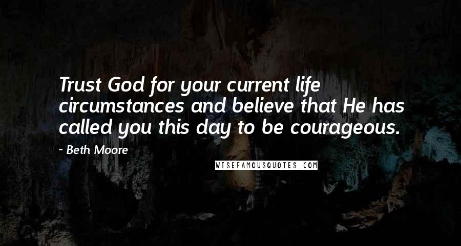 Beth Moore Quotes: Trust God for your current life circumstances and believe that He has called you this day to be courageous.