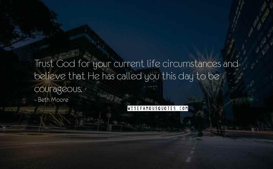 Beth Moore Quotes: Trust God for your current life circumstances and believe that He has called you this day to be courageous.