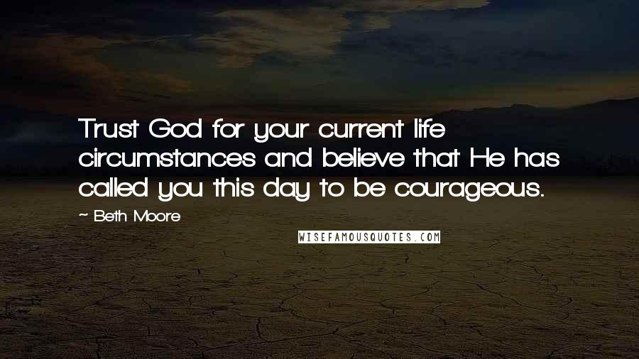 Beth Moore Quotes: Trust God for your current life circumstances and believe that He has called you this day to be courageous.