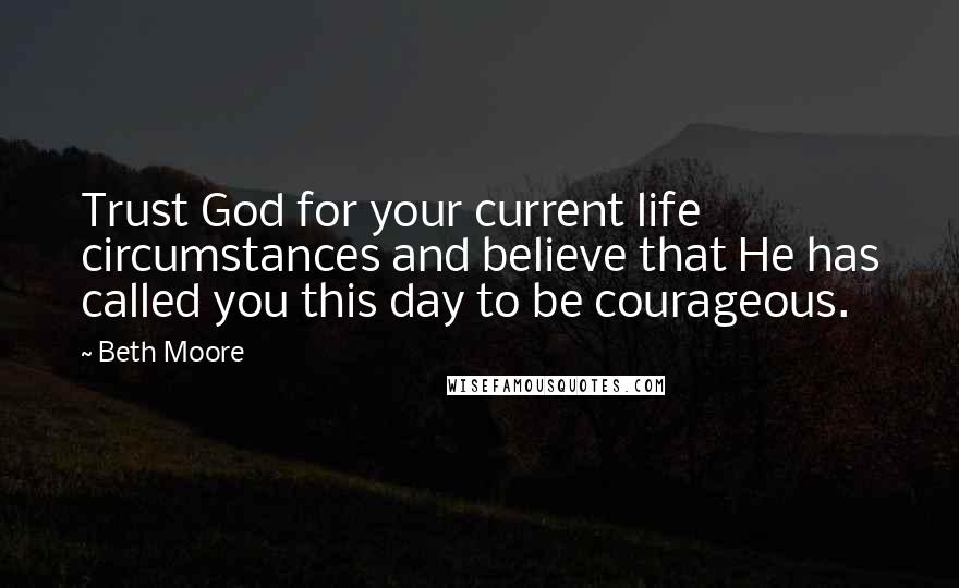 Beth Moore Quotes: Trust God for your current life circumstances and believe that He has called you this day to be courageous.