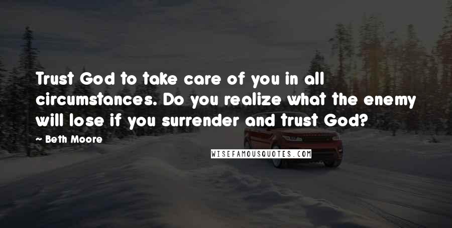 Beth Moore Quotes: Trust God to take care of you in all circumstances. Do you realize what the enemy will lose if you surrender and trust God?