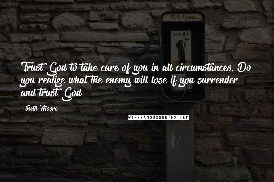 Beth Moore Quotes: Trust God to take care of you in all circumstances. Do you realize what the enemy will lose if you surrender and trust God?