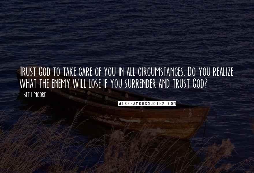 Beth Moore Quotes: Trust God to take care of you in all circumstances. Do you realize what the enemy will lose if you surrender and trust God?