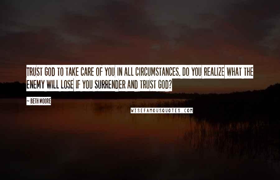 Beth Moore Quotes: Trust God to take care of you in all circumstances. Do you realize what the enemy will lose if you surrender and trust God?