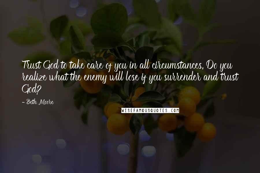Beth Moore Quotes: Trust God to take care of you in all circumstances. Do you realize what the enemy will lose if you surrender and trust God?