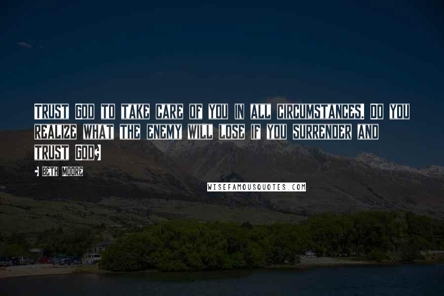 Beth Moore Quotes: Trust God to take care of you in all circumstances. Do you realize what the enemy will lose if you surrender and trust God?