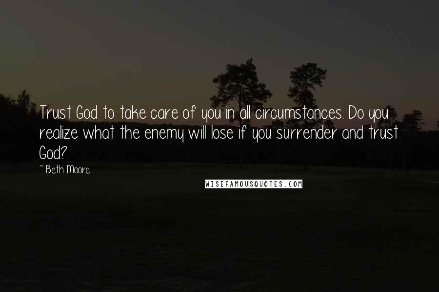 Beth Moore Quotes: Trust God to take care of you in all circumstances. Do you realize what the enemy will lose if you surrender and trust God?