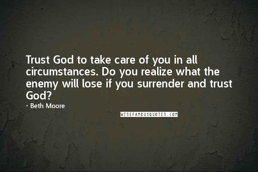 Beth Moore Quotes: Trust God to take care of you in all circumstances. Do you realize what the enemy will lose if you surrender and trust God?
