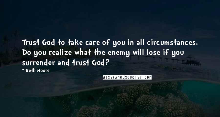 Beth Moore Quotes: Trust God to take care of you in all circumstances. Do you realize what the enemy will lose if you surrender and trust God?
