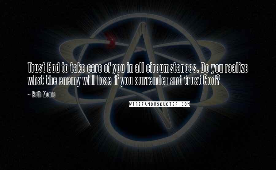 Beth Moore Quotes: Trust God to take care of you in all circumstances. Do you realize what the enemy will lose if you surrender and trust God?