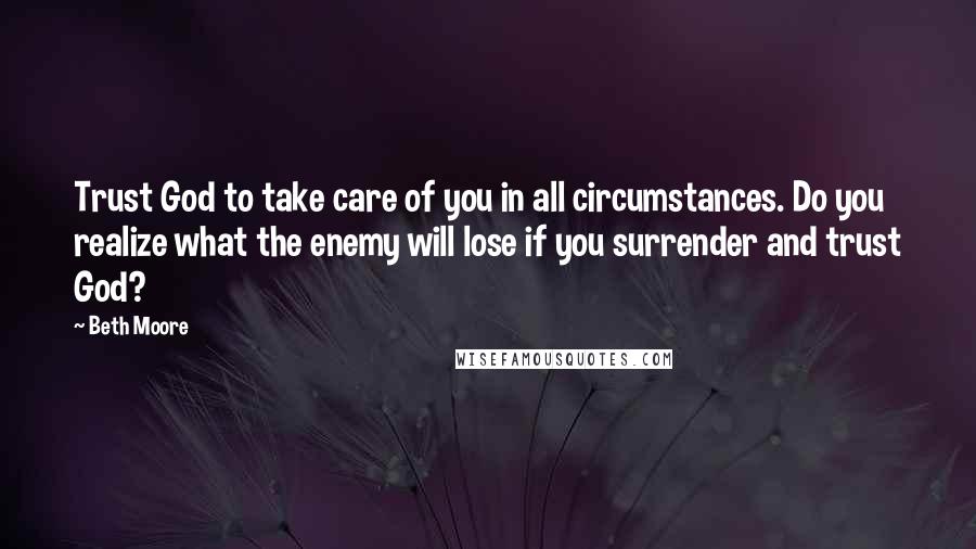 Beth Moore Quotes: Trust God to take care of you in all circumstances. Do you realize what the enemy will lose if you surrender and trust God?