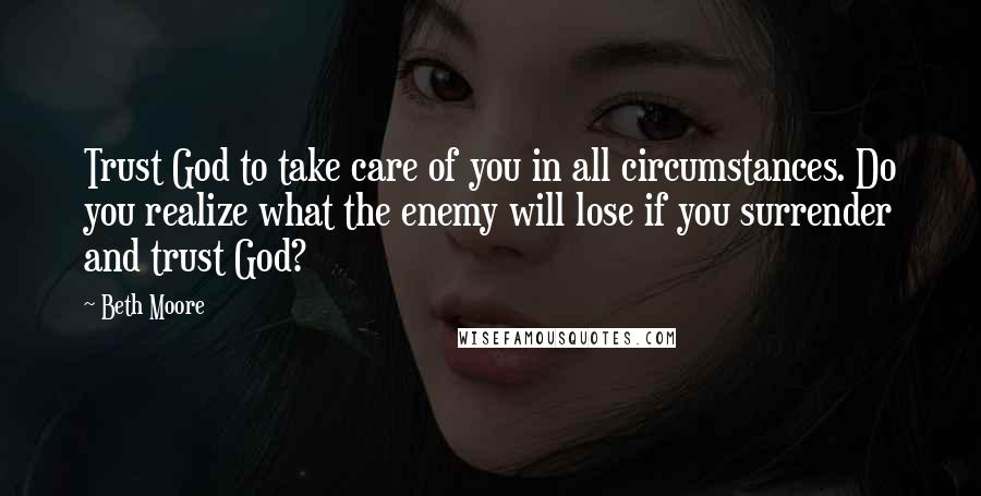 Beth Moore Quotes: Trust God to take care of you in all circumstances. Do you realize what the enemy will lose if you surrender and trust God?