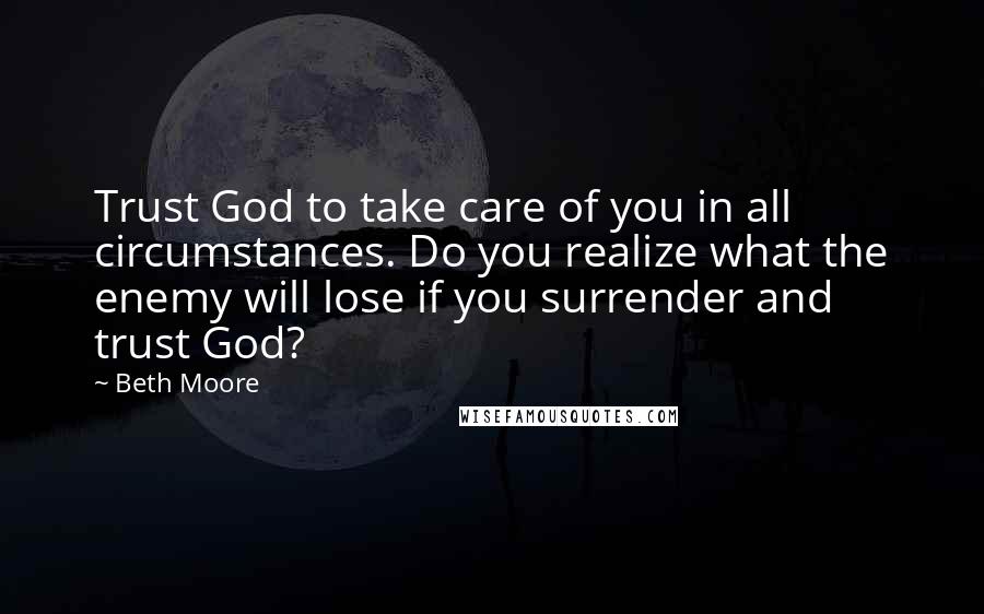 Beth Moore Quotes: Trust God to take care of you in all circumstances. Do you realize what the enemy will lose if you surrender and trust God?