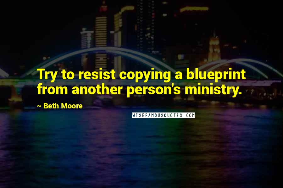 Beth Moore Quotes: Try to resist copying a blueprint from another person's ministry.