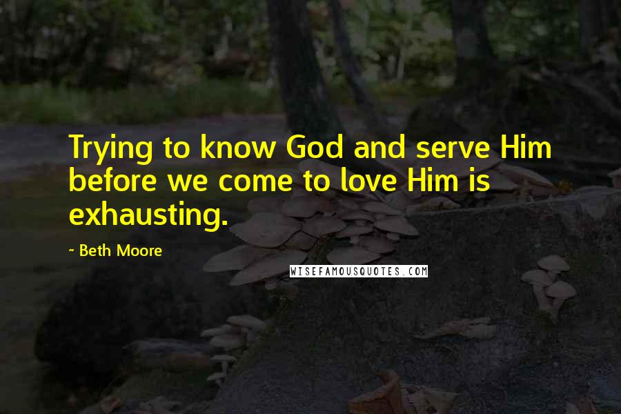 Beth Moore Quotes: Trying to know God and serve Him before we come to love Him is exhausting.