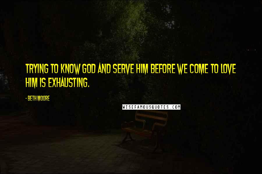 Beth Moore Quotes: Trying to know God and serve Him before we come to love Him is exhausting.