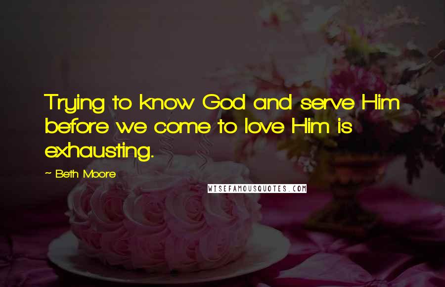 Beth Moore Quotes: Trying to know God and serve Him before we come to love Him is exhausting.