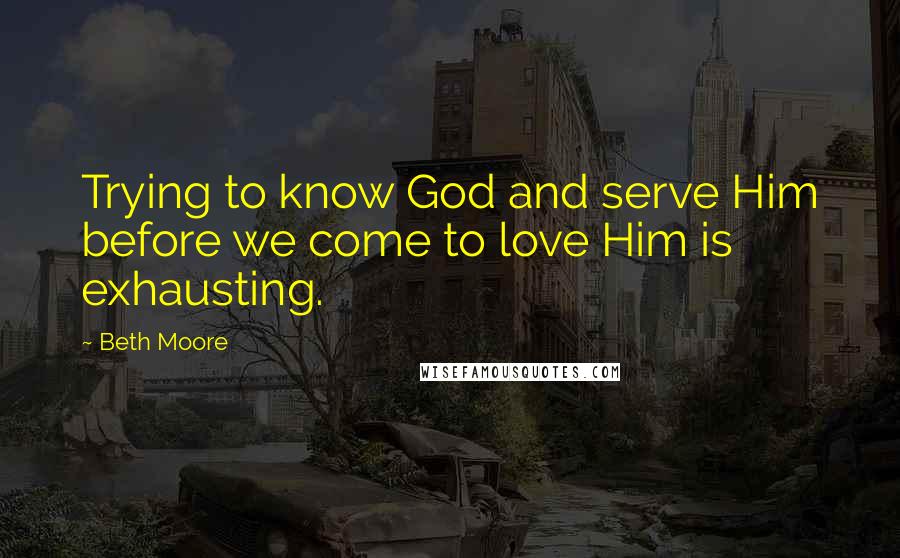 Beth Moore Quotes: Trying to know God and serve Him before we come to love Him is exhausting.