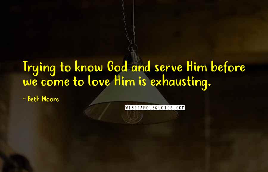 Beth Moore Quotes: Trying to know God and serve Him before we come to love Him is exhausting.