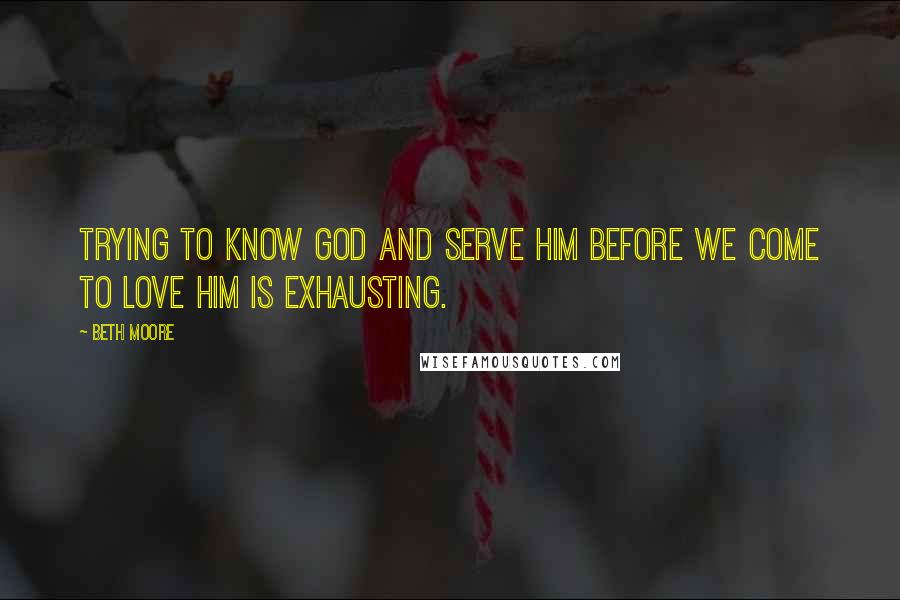 Beth Moore Quotes: Trying to know God and serve Him before we come to love Him is exhausting.