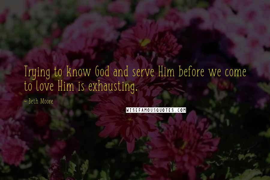 Beth Moore Quotes: Trying to know God and serve Him before we come to love Him is exhausting.